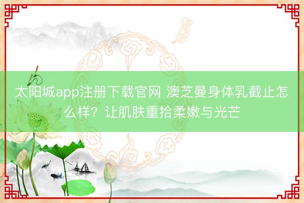 太阳城app注册下载官网 澳芝曼身体乳截止怎么样?让肌肤重拾柔嫩与光芒