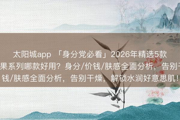 太阳城app 「身分党必看」2026年精选5款欧舒丹洁肤皂推选:乳木果系列哪款好用?身分/价钱/肤感全面分析,告别干燥,解锁水润好意思肌!