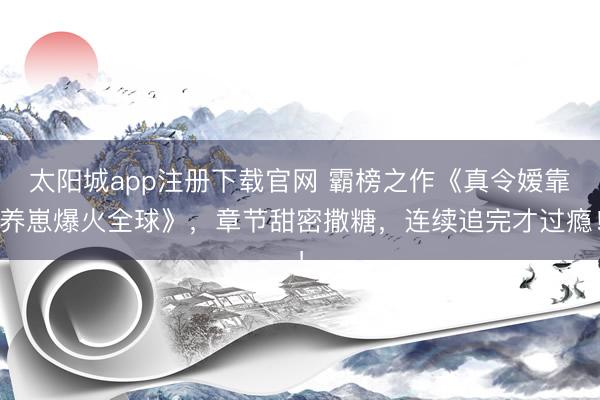 太阳城app注册下载官网 霸榜之作《真令嫒靠养崽爆火全球》,章节甜密撒糖,连续追完才过瘾!