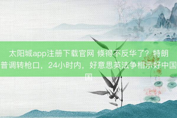 太阳城app注册下载官网 倏得不反华了?特朗普调转枪口,24小时内,好意思英法争相示好中国