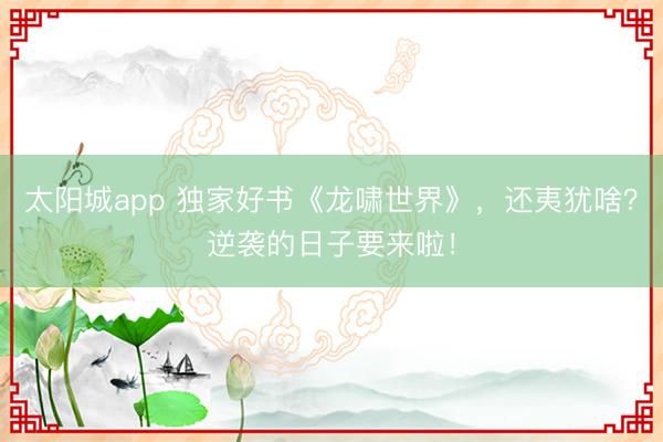 太阳城app 独家好书《龙啸世界》，还夷犹啥？逆袭的日子要来啦！