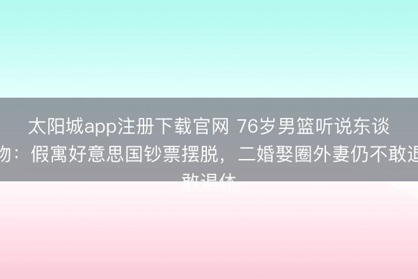 太阳城app注册下载官网 76岁男篮听说东谈主物：假寓好意思国钞票摆脱，二婚娶圈外妻仍不敢退休