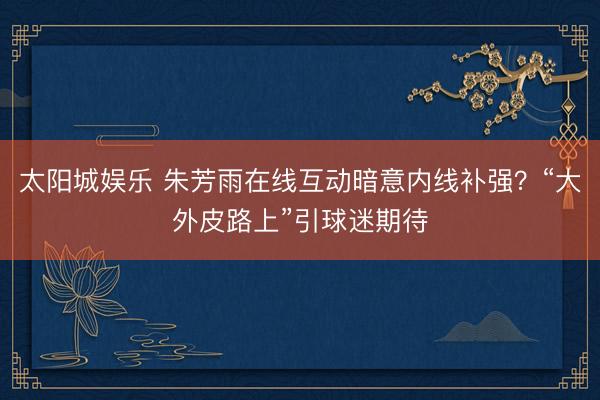 太阳城娱乐 朱芳雨在线互动暗意内线补强?“大外皮路上”引球迷期待