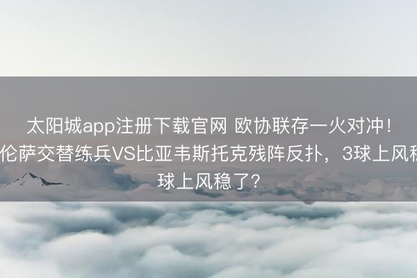 太阳城app注册下载官网 欧协联存一火对冲！佛罗伦萨交替练兵VS比亚韦斯托克残阵反扑，3球上风稳了？