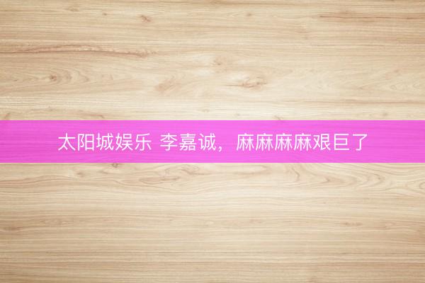 太阳城娱乐 李嘉诚，麻麻麻麻艰巨了