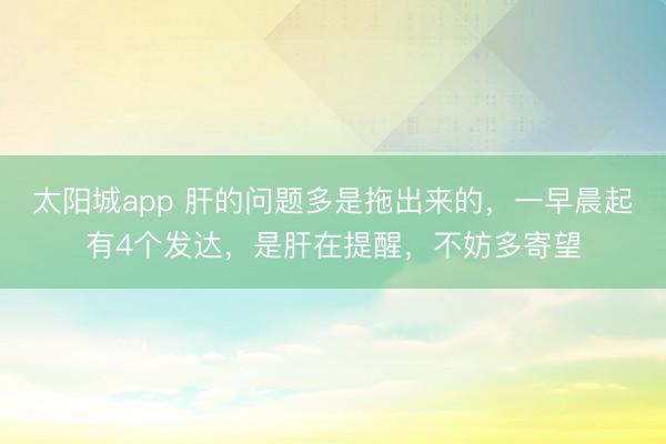 太阳城app 肝的问题多是拖出来的，一早晨起有4个发达，是肝在提醒，不妨多寄望