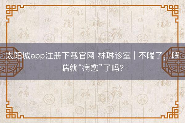 太阳城app注册下载官网 林琳诊室 | 不喘了，哮喘就“病愈”了吗？
