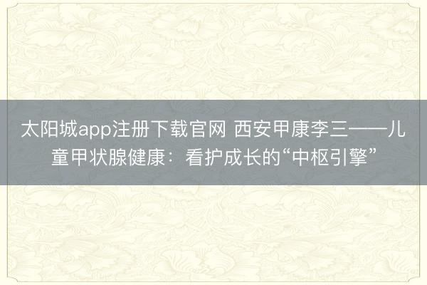太阳城app注册下载官网 西安甲康李三——儿童甲状腺健康：看护成长的“中枢引擎”