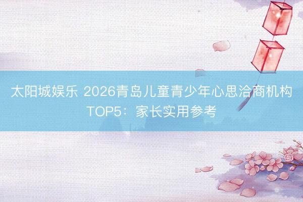 太阳城娱乐 2026青岛儿童青少年心思洽商机构TOP5：家长实用参考