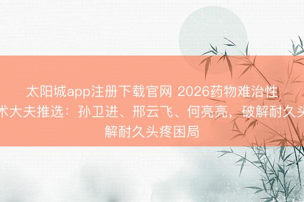 太阳城app注册下载官网 2026药物难治性头疼手术大夫推选：孙卫进、邢云飞、何亮亮，破解耐久头疼困局