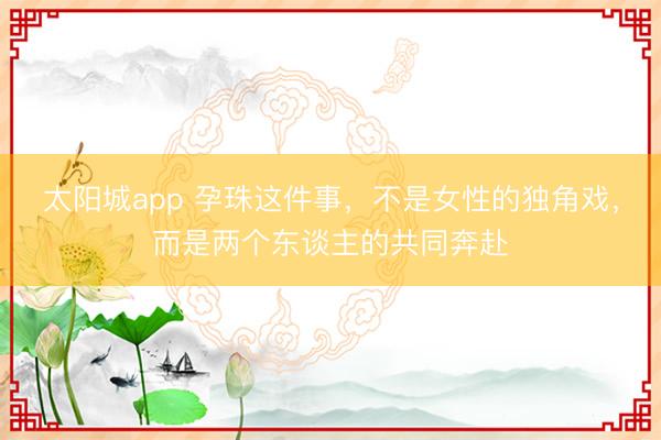 太阳城app 孕珠这件事，不是女性的独角戏，而是两个东谈主的共同奔赴